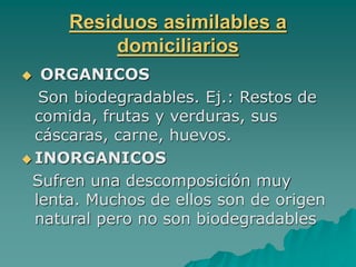 Residuos asimilables a
domiciliarios
 ORGANICOS
Son biodegradables. Ej.: Restos de
comida, frutas y verduras, sus
cáscaras, carne, huevos.
 INORGANICOS
Sufren una descomposición muy
lenta. Muchos de ellos son de origen
natural pero no son biodegradables
 
