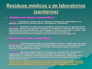 Residuos médicos y de laboratorios
(sanitarios)
 Residuos sin riesgo o inespecíficos:
- Grupo I: Residuos inertes que no plantean exigencias especiales en su
gestión (material de oficina, bares, comedores, jardinería)
- Grupo II: Residuos inertes que no plantean exigencias en su gestión fuera
del centro, pero sí que pueden resultar de riesgo en el interior del mismo en
enfermos con pocas defensas inmunológicas (material de curas, yesos, ropa
manchada de sangre, secreciones, cadáveres de animales de
experimentación y otros residuos que no pertenezcan al grupo III.
 Residuos de riesgo o específicos:
- Grupo III: Residuos especiales ya que pueden generar riesgos para la salud
de las personas: residuos sanitarios infecciosos, sangre y hemoderivados en
forma líquida, agujas y material cortante o punzante usado, vacunas y
cultivos de agentes infecciosos.
- Grupo IV: Residuos especiales no incluídos en el grupo III, incluyendo:
medicamentos caducados, restos de sustancias químicas, residuos
radioactivos y residuos citotóxicos (envases, materiales, restos..etc) que
hayan estado en contacto con medicamentos para el tratamiento de
enfermos de cancer.
El 85% de los residuos médicos son de tipo infeccioso y son especialmente
peligrosos los objetos punzantes y afilados. Todo ello requiere un cuidadoso
sistema de clasificación y recogida, así como de tratamiento posterior
 