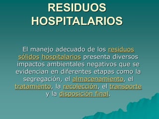 RESIDUOS
HOSPITALARIOS
El manejo adecuado de los residuos
sólidos hospitalarios presenta diversos
impactos ambientales negativos que se
evidencian en diferentes etapas como la
segregación, el almacenamiento, el
tratamiento, la recolección, el transporte
y la disposición final.
 