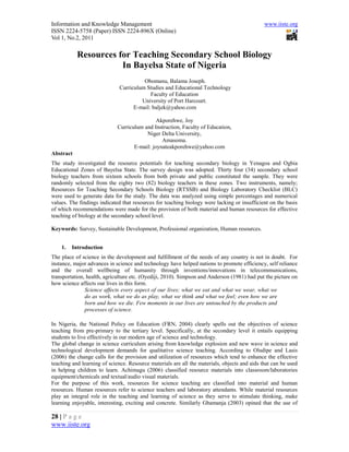 Information and Knowledge Management                                                          www.iiste.org
ISSN 2224-5758 (Paper) ISSN 2224-896X (Online)
Vol 1, No.2, 2011

           Resources for Teaching Secondary School Biology
                      In Bayelsa State of Nigeria
                                        Obomanu, Balama Joseph.
                              Curriculum Studies and Educational Technology
                                           Faculty of Education
                                       University of Port Harcourt.
                                    E-mail: baljek@yahoo.com

                                              Akporehwe, Joy
                             Curriculum and Instruction, Faculty of Education,
                                         Niger Delta University,
                                                Amasoma.
                                    E-mail: joynateakporehwe@yahoo.com
Abstract
The study investigated the resource potentials for teaching secondary biology in Yenagoa and Ogbia
Educational Zones of Bayelsa State. The survey design was adopted. Thirty four (34) secondary school
biology teachers from sixteen schools from both private and public constituted the sample. They were
randomly selected from the eighty two (82) biology teachers in these zones. Two instruments, namely;
Resources for Teaching Secondary Schools Biology (RTSSB) and Biology Laboratory Checklist (BLC)
were used to generate data for the study. The data was analyzed using simple percentages and numerical
values. The findings indicated that resources for teaching biology were lacking or insufficient on the basis
of which recommendations were made for the provision of both material and human resources for effective
teaching of biology at the secondary school level.

Keywords: Survey, Sustainable Development, Professional organization, Human resources.


    1.   Introduction
The place of science in the development and fulfillment of the needs of any country is not in doubt. For
instance, major advances in science and technology have helped nations to promote efficiency, self reliance
and the overall wellbeing of humanity through inventions/innovations in telecommunications,
transportation, health, agriculture etc. (Oyediji, 2010). Simpson and Anderson (1981) had put the picture on
how science affects our lives in this form.
               Science affects every aspect of our lives; what we eat and what we wear, what we
               do as work, what we do as play, what we think and what we feel; even how we are
               born and how we die. Few moments in our lives are untouched by the products and
               processes of science.

In Nigeria, the National Policy on Education (FRN, 2004) clearly spells out the objectives of science
teaching from pre-primary to the tertiary level. Specifically, at the secondary level it entails equipping
students to live effectively in our modern age of science and technology.
The global change in science curriculum arising from knowledge explosion and new wave in science and
technological development demands for qualitative science teaching. According to Oludipe and Lasis
(2006) the change calls for the provision and utilization of resources which tend to enhance the effective
teaching and learning of science. Resource materials are all the materials, objects and aids that can be used
in helping children to learn. Achimagu (2006) classified resource materials into classroom/laboratories
equipment/chemicals and textual/audio visual materials.
For the purpose of this work, resources for science teaching are classified into material and human
resources. Human resources refer to science teachers and laboratory attendants. While material resources
play an integral role in the teaching and learning of science as they serve to stimulate thinking, make
learning enjoyable, interesting, exciting and concrete. Similarly Gbamanja (2003) opined that the use of

28 | P a g e
www.iiste.org
 