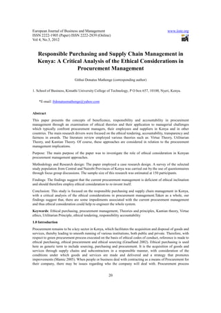 European Journal of Business and Management                                                   www.iiste.org
ISSN 2222-1905 (Paper) ISSN 2222-2839 (Online)
Vol 4, No.3, 2012


   Responsible Purchasing and Supply Chain Management in
   Kenya: A Critical Analysis of the Ethical Considerations in
                  Procurement Management
                             Githui Donatus Mathenge (corresponding author)


1. School of Business, Kimathi University College of Technology, P O box 657, 10100, Nyeri, Kenya.

    *E-mail: frdonatusmathenge@yahoo.com


Abstract
This paper presents the concepts of beneficence, responsibility and accountability in procurement
management through an examination of ethical theories and their application to managerial challenges
which typically confront procurement managers, their employees and suppliers in Kenya and in other
countries. The main research drivers were focused on the ethical tendering, accountability, transparency and
fairness in awards. The literature review employed various theories such as: Virtue Theory, Utilitarian
Theory, and Kantian Theory. Of course, these approaches are considered in relation to the procurement
management implications.
Purpose: The main purpose of the paper was to investigate the role of ethical consideration in Kenyan
procurement management approaches.
Methodology and Research design: The paper employed a case research design. A survey of the selected
study population from Central and Nairobi Provinces of Kenya was carried out by the use of questionnaires
through focus group discussions. The sample size of this research was estimated at 150 participants.
Findings: The findings suggest that the current procurement management is deficient of ethical inclination
and should therefore employ ethical consideration to re-invent itself.
Conclusion: This study is focused on the responsible purchasing and supply chain management in Kenya,
with a critical analysis of the ethical considerations in procurement management.Taken as a whole, our
findings suggest that, there are some impediments associated with the current procurement management
and thus ethical consideration could help re-engineer the whole system.
Keywords: Ethical purchasing, procurement management, Theories and principles, Kantian theory, Virtue
ethics, Utilitarian Principle, ethical tendering, responsibility accountability
1.0 Introduction
Procurement remains to be a key sector in Kenya, which facilitates the acquisition and disposal of goods and
services, thereby leading to smooth running of various institutions, both public and private. Therefore, with
respect to green procurement process executed on the basis of ethical codes of conduct, reference is made to
ethical purchasing, ethical procurement and ethical sourcing (Graafland 2002). Ethical purchasing is used
here as generic term to include sourcing, purchasing and procurement. It is the acquisition of goods and
services through supply chains and subcontractors in a responsible manner, with consideration of the
conditions under which goods and services are made and delivered and a strategy that promotes
improvements (Mamic 2005). When people or business deal with contracting as a means of Procurement for
their company, there may be issues regarding who the company will deal with. Procurement process


                                                     20
 