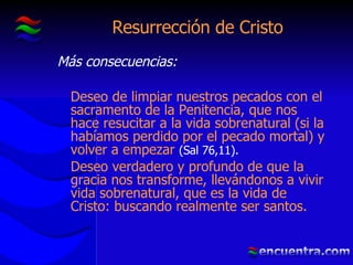 Resurrección de Cristo Más consecuencias: Deseo de limpiar nuestros pecados con el sacramento de la Penitencia, que nos hace resucitar a la vida sobrenatural (si la habíamos perdido por el pecado mortal) y volver a empezar  (Sal 76,11). Deseo verdadero y profundo de que la gracia nos transforme, llevándonos a vivir vida sobrenatural, que es la vida de Cristo: buscando realmente ser santos. 