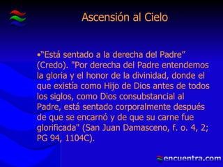 Ascensión al Cielo “ Está sentado a la derecha del Padre” (Credo). "Por derecha del Padre entendemos la gloria y el honor de la divinidad, donde el que existía como Hijo de Dios antes de todos los siglos, como Dios consubstancial al Padre, está sentado corporalmente después de que se encarnó y de que su carne fue glorificada" (San Juan Damasceno, f. o. 4, 2; PG 94, 1104C). 