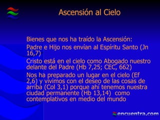 Ascensión al Cielo Bienes que nos ha traído la Ascensión: Padre e Hijo nos envían al Espíritu Santo (Jn 16,7) Cristo está en el cielo como Abogado nuestro delante del Padre (Hb 7,25; CEC, 662) Nos ha preparado un lugar en el cielo (Ef 2,6) y vivimos con el deseo de las cosas de arriba (Col 3,1) porque ahí tenemos nuestra ciudad permanente (Hb 13,14)  como contemplativos en medio del mundo 