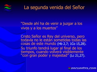 La segunda venida del Señor “ Desde ahí ha de venir a juzgar a los vivos y a los muertos” Cristo Señor es Rey del universo, pero todavía no le están sometidas todas las cosas de este mundo  (Hb 2,7; 1Co 15,28). Su triunfo tendrá lugar al final de los tiempos, cuando volverá visiblemente “con gran poder y majestad”  (Lc 21,27). 