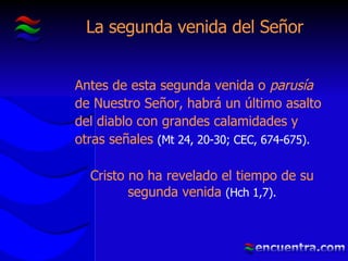 La segunda venida del Señor Antes de esta segunda venida o  parusía  de Nuestro Señor, habrá un último asalto del diablo con grandes calamidades y otras señales  (Mt 24, 20-30; CEC, 674-675). Cristo no ha revelado el tiempo de su segunda venida  (Hch 1,7). 