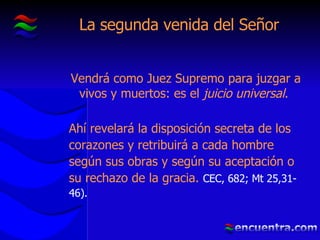La segunda venida del Señor Vendrá como Juez Supremo para juzgar a vivos y muertos: es el  juicio universal .  Ahí revelará la disposición secreta de los corazones y retribuirá a cada hombre según sus obras y según su aceptación o su rechazo de la gracia.  CEC, 682; Mt 25,31-46). 