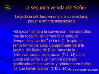 La segunda venida del Señor La justicia del Juez va unida a su sabiduría, poder e infinita misericordia El juicio “llama a la conversión mientras Dios nos da todavía "el tiempo favorable, el tiempo de salvación"  (2 Co 6, 2).  Inspira el santo temor de Dios. Compromete para la justicia del Reino de Dios. Anuncia la "bienaventurada esperanza"  (Tt 2, 13)  de la vuelta del Señor que "vendrá para ser glorificado en sus santos y admirado en todos los que hayan creído"  (2 Ts 1, 10).a 