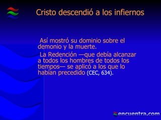 Cristo descendió a los infiernos Así mostró su dominio sobre el demonio y la muerte. La Redención —que debía alcanzar a todos los hombres de todos los tiempos— se aplicó a los que lo habían precedido  (CEC, 634). 
