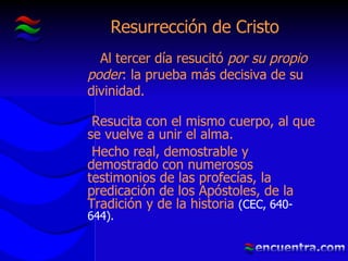 Resurrección de Cristo Al tercer día resucitó  por su propio poder : la prueba más decisiva de su divinidad. Resucita con el mismo cuerpo, al que se vuelve a unir el alma. Hecho real, demostrable y demostrado con numerosos testimonios de las profecías, la predicación de los Apóstoles, de la Tradición y de la historia  (CEC, 640-644). 