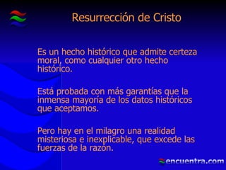 Resurrección de Cristo Es un hecho histórico que admite certeza moral, como cualquier otro hecho histórico. Está probada con más garantías que la inmensa mayoría de los datos históricos que aceptamos. Pero hay en el milagro una realidad misteriosa e inexplicable, que excede las fuerzas de la razón. 
