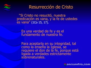 Resurrección de Cristo “ Si Cristo no resucitó, nuestra predicación es vana, y la fe de ustedes es vana”  (1Co 15, 17).   Es una verdad de fe y es el fundamento de nuestra fe. Para aceptarla en su integridad, tal como la enseña la Iglesia, se requiere el don de la fe, porque está ligada a verdades estrictamente sobrenaturales. 