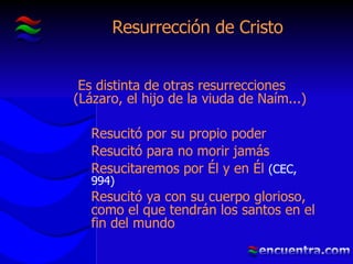 Resurrección de Cristo Es distinta de otras resurrecciones (Lázaro, el hijo de la viuda de Naím...) Resucitó por su propio poder Resucitó para no morir jamás Resucitaremos por Él y en Él  (CEC, 994) Resucitó ya con su cuerpo glorioso, como el que tendrán los santos en el fin del mundo 