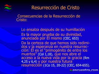 Resurrección de Cristo Consecuencias de la Resurrección de Cristo: Lo ensalza después de su humillación Es la mayor prueba de su divinidad, anunciada por Él mismo  (CEC, 653) Da la certeza de que hemos sido redimi-dos y la esperanza en nuestra resurrec-ción: Él es el “primogénito de entre los muertos”  (Col 1,18) , que nos abre el acceso a la nueva vida por la gracia  (Rm 4,25 y 6,4)  y por nuestra futura resurrección  (1Co 15, 20-22) (CEC, 654-655). 