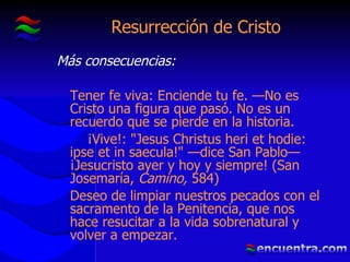 Resurrección de Cristo Más consecuencias: Tener fe viva: Enciende tu fe. —No es Cristo una figura que pasó. No es un recuerdo que se pierde en la historia. ¡Vive!: "Jesus Christus heri et hodie: ipse et in saecula!" —dice San Pablo— ¡Jesucristo ayer y hoy y siempre! (San Josemaría,  Camino,  584) Deseo de limpiar nuestros pecados con el sacramento de la Penitencia, que nos hace resucitar a la vida sobrenatural y volver a empezar. 