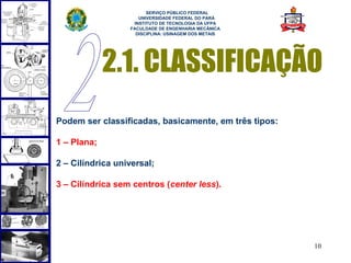  
                        SERVIÇO PÚBLICO FEDERAL
                     UNIVERSIDADE FEDERAL DO PARÁ
                   INSTITUTO DE TECNOLOGIA DA UFPA
                  FACULDADE DE ENGENHARIA MECÂNICA
                    DISCIPLINA: USINAGEM DOS METAIS




             2.1. CLASSIFICAÇÃO
Podem ser classificadas, basicamente, em três tipos:

1 – Plana;

2 – Cilíndrica universal;

3 – Cilíndrica sem centros (center less).




                                                       10
 