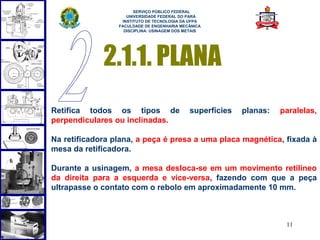  
                       SERVIÇO PÚBLICO FEDERAL
                    UNIVERSIDADE FEDERAL DO PARÁ
                  INSTITUTO DE TECNOLOGIA DA UFPA
                 FACULDADE DE ENGENHARIA MECÂNICA
                   DISCIPLINA: USINAGEM DOS METAIS




             2.1.1. PLANA
Retifica todos os tipos de                   superfícies   planas:   paralelas,
perpendiculares ou inclinadas.

Na retificadora plana, a peça é presa a uma placa magnética, fixada à
mesa da retificadora.

Durante a usinagem, a mesa desloca-se em um movimento retilíneo
da direita para a esquerda e vice-versa, fazendo com que a peça
ultrapasse o contato com o rebolo em aproximadamente 10 mm.



                                                                      11
 