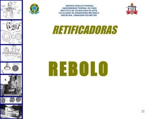  
       SERVIÇO PÚBLICO FEDERAL
    UNIVERSIDADE FEDERAL DO PARÁ
  INSTITUTO DE TECNOLOGIA DA UFPA
 FACULDADE DE ENGENHARIA MECÂNICA
   DISCIPLINA: USINAGEM DOS METAIS




RETIFICADORAS


REBOLO

                                     21
 