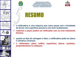  
                          SERVIÇO PÚBLICO FEDERAL
                       UNIVERSIDADE FEDERAL DO PARÁ
                     INSTITUTO DE TECNOLOGIA DA UFPA
                    FACULDADE DE ENGENHARIA MECÂNICA
                      DISCIPLINA: USINAGEM DOS METAIS




            RESUMO
 a retificadora é uma máquina que usina peças com a finalidade
  de tornar uma superfície precisa e com bom acabamento;
 materiais e peças podem ser retificados com ou sem tratamento
  térmico;

 quanto ao tipo de usinagem a fazer, a retificadora pode ser plana
  e cilíndrica universal;
 a retificadora plana retifica superfícies planas paralelas,
  perpendiculares ou oblíquas;
 