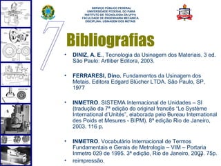  
             SERVIÇO PÚBLICO FEDERAL
          UNIVERSIDADE FEDERAL DO PARÁ
        INSTITUTO DE TECNOLOGIA DA UFPA
       FACULDADE DE ENGENHARIA MECÂNICA
         DISCIPLINA: USINAGEM DOS METAIS




    Bibliografias
•   DINIZ, A. E., Tecnologia da Usinagem dos Materiais. 3 ed.
    São Paulo: Artliber Editora, 2003.

•   FERRARESI, Dino. Fundamentos da Usinagem dos
    Metais. Editora Edgard Blücher LTDA. São Paulo, SP,
    1977

•   INMETRO. SISTEMA Internacional de Unidades – SI
    (tradução da 7ª edição do original francês “Le Système
    International d’Unités”, elaborada pelo Bureau International
    des Poids et Mesures - BIPM). 8ª edição Rio de Janeiro,
    2003. 116 p.

•   INMETRO. Vocabulário Internacional de Termos
    Fundamentais e Gerais de Metrologia – VIM – Portaria
    Inmetro 029 de 1995. 3ª edição, Rio de Janeiro, 2003. 75p.
                                                      43
•   reimpressão.
 