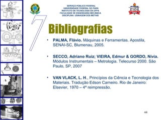  
             SERVIÇO PÚBLICO FEDERAL
          UNIVERSIDADE FEDERAL DO PARÁ
        INSTITUTO DE TECNOLOGIA DA UFPA
       FACULDADE DE ENGENHARIA MECÂNICA
         DISCIPLINA: USINAGEM DOS METAIS




    Bibliografias
•   PALMA, Flávio. Máquinas e Ferramentas. Apostila,
    SENAI-SC, Blumenau, 2005.

•   SECCO, Adriano Ruiz; VIEIRA, Edmur & GORDO, Nívia.
    Módulos Instrumentais – Metrologia. Telecurso 2000. São
    Paulo, SP, 2007

•   VAN VLACK, L. H., Princípios da Ciência e Tecnologia dos
    Materiais. Tradução Edson Carneiro. Rio de Janeiro:
    Elsevier, 1970 – 4ª reimpressão.




                                                    44
 