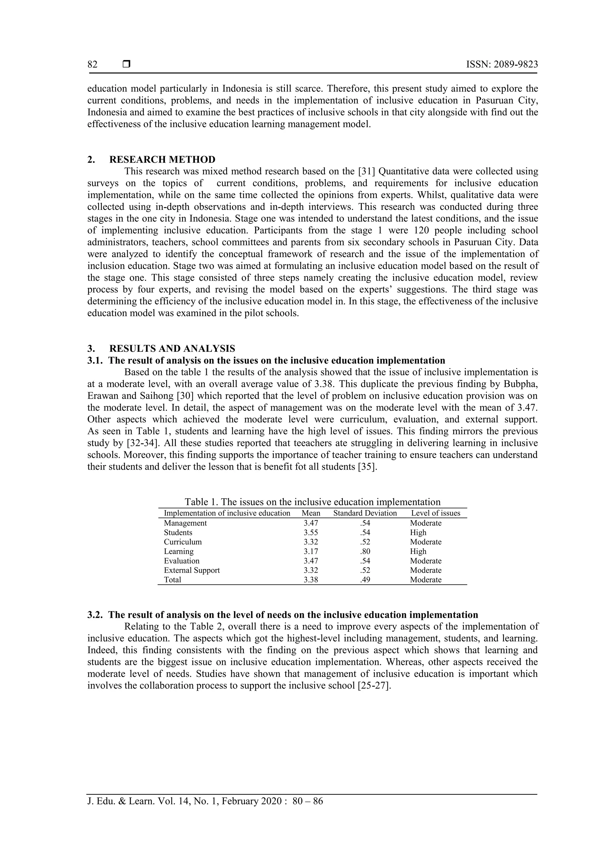  ISSN: 2089-9823
J. Edu. & Learn. Vol. 14, No. 1, February 2020 : 80 – 86
82
education model particularly in Indonesia is still scarce. Therefore, this present study aimed to explore the
current conditions, problems, and needs in the implementation of inclusive education in Pasuruan City,
Indonesia and aimed to examine the best practices of inclusive schools in that city alongside with find out the
effectiveness of the inclusive education learning management model.
2. RESEARCH METHOD
This research was mixed method research based on the [31] Quantitative data were collected using
surveys on the topics of current conditions, problems, and requirements for inclusive education
implementation, while on the same time collected the opinions from experts. Whilst, qualitative data were
collected using in-depth observations and in-depth interviews. This research was conducted during three
stages in the one city in Indonesia. Stage one was intended to understand the latest conditions, and the issue
of implementing inclusive education. Participants from the stage 1 were 120 people including school
administrators, teachers, school committees and parents from six secondary schools in Pasuruan City. Data
were analyzed to identify the conceptual framework of research and the issue of the implementation of
inclusion education. Stage two was aimed at formulating an inclusive education model based on the result of
the stage one. This stage consisted of three steps namely creating the inclusive education model, review
process by four experts, and revising the model based on the experts’ suggestions. The third stage was
determining the efficiency of the inclusive education model in. In this stage, the effectiveness of the inclusive
education model was examined in the pilot schools.
3. RESULTS AND ANALYSIS
3.1. The result of analysis on the issues on the inclusive education implementation
Based on the table 1 the results of the analysis showed that the issue of inclusive implementation is
at a moderate level, with an overall average value of 3.38. This duplicate the previous finding by Bubpha,
Erawan and Saihong [30] which reported that the level of problem on inclusive education provision was on
the moderate level. In detail, the aspect of management was on the moderate level with the mean of 3.47.
Other aspects which achieved the moderate level were curriculum, evaluation, and external support.
As seen in Table 1, students and learning have the high level of issues. This finding mirrors the previous
study by [32-34]. All these studies reported that teeachers ate struggling in delivering learning in inclusive
schools. Moreover, this finding supports the importance of teacher training to ensure teachers can understand
their students and deliver the lesson that is benefit fot all students [35].
Table 1. The issues on the inclusive education implementation
Implementation of inclusive education Mean Standard Deviation Level of issues
Management 3.47 .54 Moderate
Students 3.55 .54 High
Curriculum 3.32 .52 Moderate
Learning 3.17 .80 High
Evaluation 3.47 .54 Moderate
External Support 3.32 .52 Moderate
Total 3.38 .49 Moderate
3.2. The result of analysis on the level of needs on the inclusive education implementation
Relating to the Table 2, overall there is a need to improve every aspects of the implementation of
inclusive education. The aspects which got the highest-level including management, students, and learning.
Indeed, this finding consistents with the finding on the previous aspect which shows that learning and
students are the biggest issue on inclusive education implementation. Whereas, other aspects received the
moderate level of needs. Studies have shown that management of inclusive education is important which
involves the collaboration process to support the inclusive school [25-27].
 