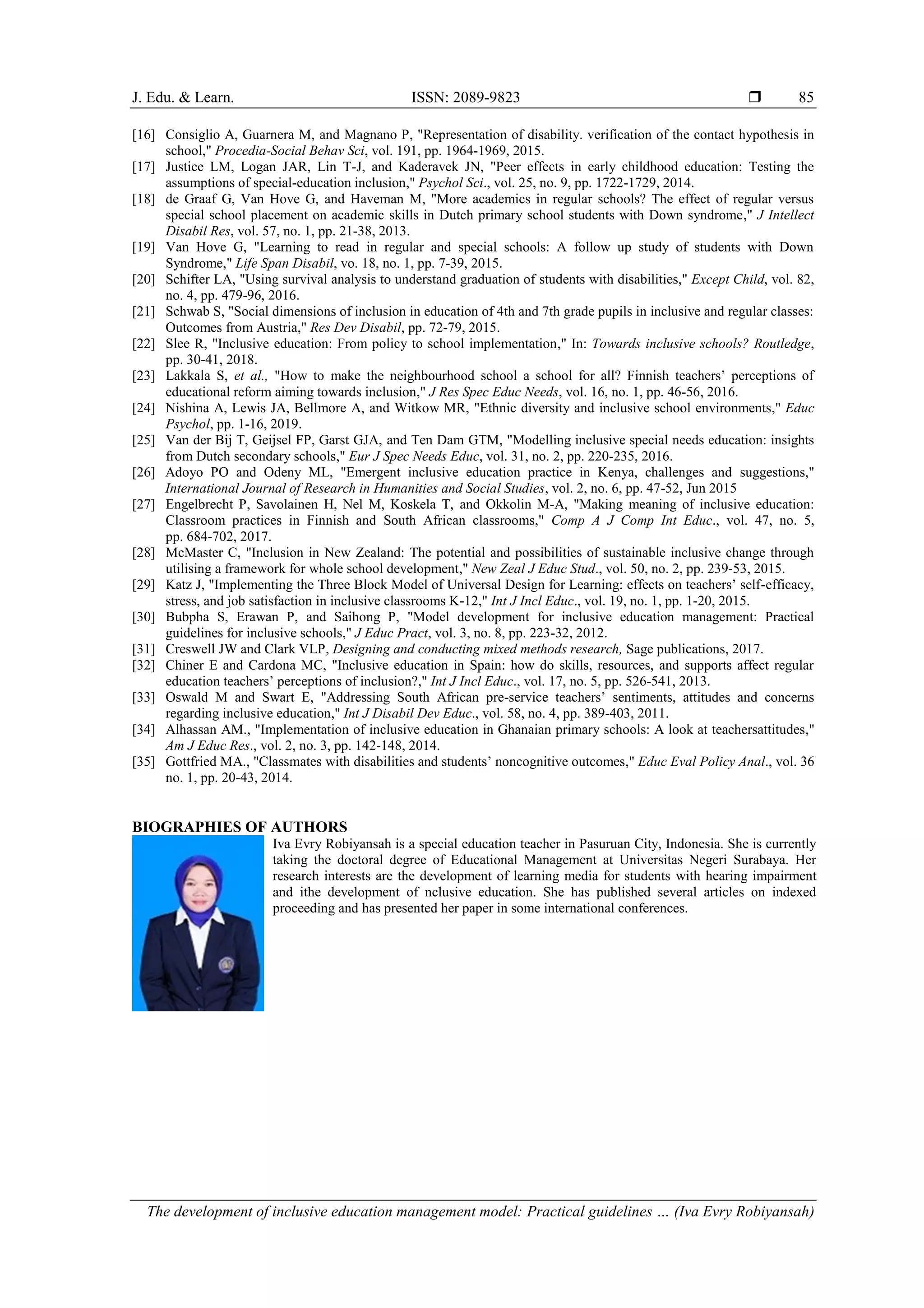 J. Edu. & Learn. ISSN: 2089-9823 
The development of inclusive education management model: Practical guidelines … (Iva Evry Robiyansah)
85
[16] Consiglio A, Guarnera M, and Magnano P, "Representation of disability. verification of the contact hypothesis in
school," Procedia-Social Behav Sci, vol. 191, pp. 1964-1969, 2015.
[17] Justice LM, Logan JAR, Lin T-J, and Kaderavek JN, "Peer effects in early childhood education: Testing the
assumptions of special-education inclusion," Psychol Sci., vol. 25, no. 9, pp. 1722-1729, 2014.
[18] de Graaf G, Van Hove G, and Haveman M, "More academics in regular schools? The effect of regular versus
special school placement on academic skills in Dutch primary school students with Down syndrome," J Intellect
Disabil Res, vol. 57, no. 1, pp. 21-38, 2013.
[19] Van Hove G, "Learning to read in regular and special schools: A follow up study of students with Down
Syndrome," Life Span Disabil, vo. 18, no. 1, pp. 7-39, 2015.
[20] Schifter LA, "Using survival analysis to understand graduation of students with disabilities," Except Child, vol. 82,
no. 4, pp. 479-96, 2016.
[21] Schwab S, "Social dimensions of inclusion in education of 4th and 7th grade pupils in inclusive and regular classes:
Outcomes from Austria," Res Dev Disabil, pp. 72-79, 2015.
[22] Slee R, "Inclusive education: From policy to school implementation," In: Towards inclusive schools? Routledge,
pp. 30-41, 2018.
[23] Lakkala S, et al., "How to make the neighbourhood school a school for all? Finnish teachers’ perceptions of
educational reform aiming towards inclusion," J Res Spec Educ Needs, vol. 16, no. 1, pp. 46-56, 2016.
[24] Nishina A, Lewis JA, Bellmore A, and Witkow MR, "Ethnic diversity and inclusive school environments," Educ
Psychol, pp. 1-16, 2019.
[25] Van der Bij T, Geijsel FP, Garst GJA, and Ten Dam GTM, "Modelling inclusive special needs education: insights
from Dutch secondary schools," Eur J Spec Needs Educ, vol. 31, no. 2, pp. 220-235, 2016.
[26] Adoyo PO and Odeny ML, "Emergent inclusive education practice in Kenya, challenges and suggestions,"
International Journal of Research in Humanities and Social Studies, vol. 2, no. 6, pp. 47-52, Jun 2015
[27] Engelbrecht P, Savolainen H, Nel M, Koskela T, and Okkolin M-A, "Making meaning of inclusive education:
Classroom practices in Finnish and South African classrooms," Comp A J Comp Int Educ., vol. 47, no. 5,
pp. 684-702, 2017.
[28] McMaster C, "Inclusion in New Zealand: The potential and possibilities of sustainable inclusive change through
utilising a framework for whole school development," New Zeal J Educ Stud., vol. 50, no. 2, pp. 239-53, 2015.
[29] Katz J, "Implementing the Three Block Model of Universal Design for Learning: effects on teachers’ self-efficacy,
stress, and job satisfaction in inclusive classrooms K-12," Int J Incl Educ., vol. 19, no. 1, pp. 1-20, 2015.
[30] Bubpha S, Erawan P, and Saihong P, "Model development for inclusive education management: Practical
guidelines for inclusive schools," J Educ Pract, vol. 3, no. 8, pp. 223-32, 2012.
[31] Creswell JW and Clark VLP, Designing and conducting mixed methods research, Sage publications, 2017.
[32] Chiner E and Cardona MC, "Inclusive education in Spain: how do skills, resources, and supports affect regular
education teachers’ perceptions of inclusion?," Int J Incl Educ., vol. 17, no. 5, pp. 526-541, 2013.
[33] Oswald M and Swart E, "Addressing South African pre-service teachers’ sentiments, attitudes and concerns
regarding inclusive education," Int J Disabil Dev Educ., vol. 58, no. 4, pp. 389-403, 2011.
[34] Alhassan AM., "Implementation of inclusive education in Ghanaian primary schools: A look at teachersattitudes,"
Am J Educ Res., vol. 2, no. 3, pp. 142-148, 2014.
[35] Gottfried MA., "Classmates with disabilities and students’ noncognitive outcomes," Educ Eval Policy Anal., vol. 36
no. 1, pp. 20-43, 2014.
BIOGRAPHIES OF AUTHORS
Iva Evry Robiyansah is a special education teacher in Pasuruan City, Indonesia. She is currently
taking the doctoral degree of Educational Management at Universitas Negeri Surabaya. Her
research interests are the development of learning media for students with hearing impairment
and ithe development of nclusive education. She has published several articles on indexed
proceeding and has presented her paper in some international conferences.
 