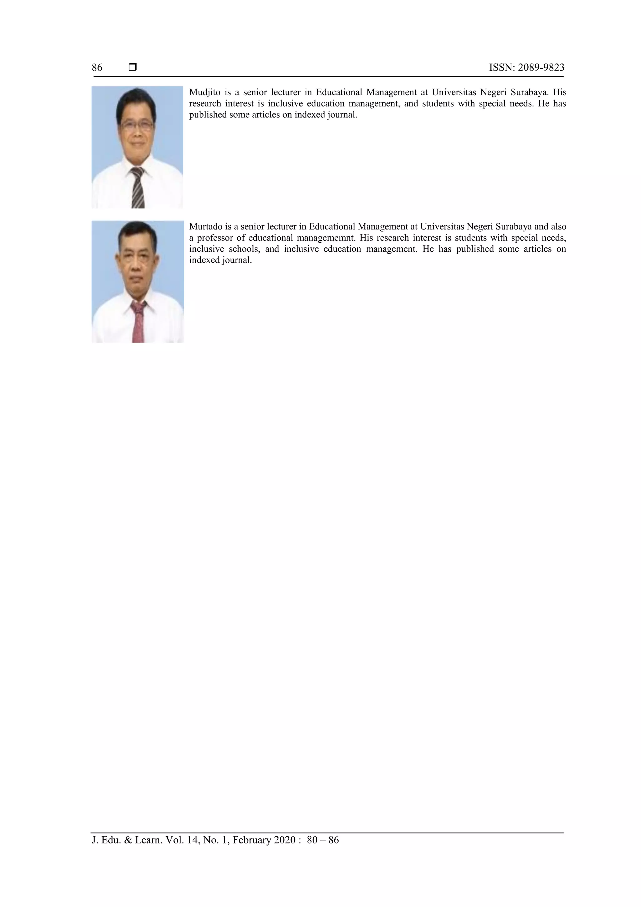  ISSN: 2089-9823
J. Edu. & Learn. Vol. 14, No. 1, February 2020 : 80 – 86
86
Mudjito is a senior lecturer in Educational Management at Universitas Negeri Surabaya. His
research interest is inclusive education management, and students with special needs. He has
published some articles on indexed journal.
Murtado is a senior lecturer in Educational Management at Universitas Negeri Surabaya and also
a professor of educational managememnt. His research interest is students with special needs,
inclusive schools, and inclusive education management. He has published some articles on
indexed journal.
 