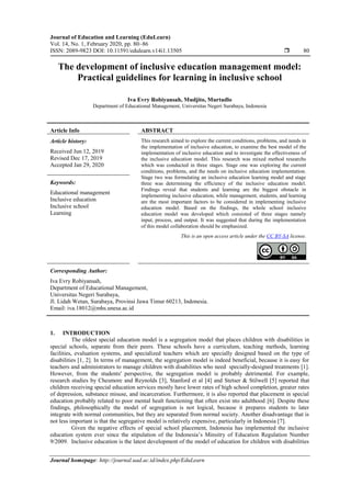 Journal of Education and Learning (EduLearn)
Vol. 14, No. 1, February 2020, pp. 80~86
ISSN: 2089-9823 DOI: 10.11591/edulearn.v14i1.13505  80
Journal homepage: http://journal.uad.ac.id/index.php/EduLearn
The development of inclusive education management model:
Practical guidelines for learning in inclusive school
Iva Evry Robiyansah, Mudjito, Murtadlo
Department of Educational Management, Universitas Negeri Surabaya, Indonesia
Article Info ABSTRACT
Article history:
Received Jun 12, 2019
Revised Dec 17, 2019
Accepted Jan 29, 2020
This research aimed to explore the current conditions, problems, and needs in
the implementation of inclusive education, to examine the best model of the
implementation of inclusive education and to investigate the effectiveness of
the inclusive education model. This research was mixed method researchs
which was conducted in three stages. Stage one was exploring the current
conditions, problems, and the needs on inclusive education implementation.
Stage two was formulating an inclusive education learning model and stage
three was determining the efficiency of the inclusive education model.
Findings reveal that students and learning are the biggest obstacle in
implementing inclusive education, while management, students, and learning
are the most important factors to be considered in implementing inclusive
education model. Based on the findings, the whole school inclusive
education model was developed which consisted of three stages namely
input, process, and output. It was suggested that during the implementation
of this model collaboration should be emphasized.
Keywords:
Educational management
Inclusive education
Inclusive school
Learning
This is an open access article under the CC BY-SA license.
Corresponding Author:
Iva Evry Robiyansah,
Department of Educational Management,
Universitas Negeri Surabaya,
Jl. Lidah Wetan, Surabaya, Provinsi Jawa Timur 60213, Indonesia.
Email: iva.18012@mhs.unesa.ac.id
1. INTRODUCTION
The oldest special education model is a segregation model that places children with disabilities in
special schools, separate from their peers. These schools have a curriculum, teaching methods, learning
facilities, evaluation systems, and specialized teachers which are specially designed based on the type of
disabilities [1, 2]. In terms of management, the segregation model is indeed beneficial, because it is easy for
teachers and administrators to manage children with disabilities who need specially-designed treatments [1].
However, from the students' perspective, the segregation model is probably detrimental. For example,
research studies by Chesmore and Reynolds [3], Stanford et al [4] and Stetser & Stilwell [5] reported that
children receiving special education services mostly have lower rates of high school completion, greater rates
of depression, substance misuse, and incarceration. Furthermore, it is also reported that placement in special
education probably related to poor mental healt functioning that often exist nto adulthood [6]. Despite these
findings, philosophically the model of segregation is not logical, because it prepares students to later
integrate with normal communities, but they are separated from normal society. Another disadvantage that is
not less important is that the segregative model is relatively expensive, particularly in Indonesia [7].
Given the negative effects of special school placement, Indonesia has implemented the inclusive
education system ever since the stipulation of the Indonesia’s Minsitry of Education Regulation Number
9/2009. Inclusive education is the latest development of the model of education for children with disabilities
 