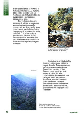 Revitalização de Rios
- orientação técnica -                                                                                                          Foto: Planágua
                         o leito se situa direto na rocha ou é
                         formado por matacões. As inúmeras
                         cachoeiras e quedas d’água nas
                         montanhas são atrativos turísticos por
                         sua paisagem e como espaços
                         adequados ao lazer.
                                 Nos trechos médios, com
                         paisagem de colinas, os cursos e as
                         velocidades das correntes são
                         comparáveis aos da montanha, sendo
                         que o material constituinte do leito e
                         das margens é, na maioria das vezes,
                         mais fino. Com a diminuição da
                         velocidade da corrente, os rios
                         formam meandros e espaços vitais
                         para diversas espécies, ampliando a
                         zona de contato água-leito-margem-
                         mata ciliar.
                                                                                     Rochedos e seixos rolados formam leito dos rios e
                                                                                     córregos ( rio Preto, em Visconde de Mauá,
                                                                                     Município de Resende, Rio de Janeiro )




                                                                                   Originalmente, o Estado do Rio
                                                                           de Janeiro esteve quase totalmente
                                                                           coberto de mata. Quase todos os rios
                                                                           e córregos apresentavam densas
                                                                           florestas nas margens. Estas
                                                  Foto: Planágua
                                                                           florestas foram destruídas com o
                                                                           avanço do cultivo do café e,
                                                                           posteriormente, com a extensão das
                                                                           pastagens para a agropecuária.
                                                                           Atualmente as matas ciliares são
                                                                           quase inexistentes. Diversas
                                                                           comunidades bióticas fluviais foram
                                                                           extintas com a retificação dos rios,
                                                                           principalmente nos vales com baixa
                                                                           velocidade.




                                                                   Trecho de rio com curso natural na
                                                                   Serra do Mar com floresta de Mata Atlântica
                                                                   ( Parque Nacional de Itatiaia, Rio de Janeiro )


           12                                                                                                                       outubro/2001
 