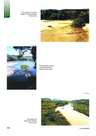 Revitalização de Rios
- orientação técnica -                                                                          Foto: Planágua



                           Foz natural de rio, no Oceano
                         Atlântico, ( Município de Paraty,
                                          Rio de Janeiro )




                                             Foto: Planágua




                                                              Rio com depósitos rochosos
                                                              ( rio Muriaé, Município de
                                                              Itaperuna, Rio de Janeiro )




                                                                                                Foto: Planágua




                                      Rio Paraíba do Sul
                                ( Município de Três Rios,
                                         Rio de Janeiro )


           14                                                                               outubro/2001
 