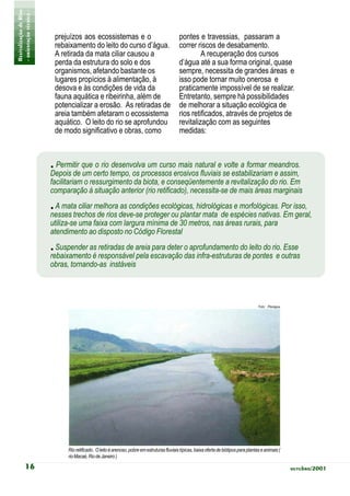 Revitalização de Rios
- orientação técnica -
                          prejuízos aos ecossistemas e o                                      pontes e travessias, passaram a
                          rebaixamento do leito do curso d’água.                              correr riscos de desabamento.
                          A retirada da mata ciliar causou a                                           A recuperação dos cursos
                          perda da estrutura do solo e dos                                    d’água até a sua forma original, quase
                          organismos, afetando bastante os                                    sempre, necessita de grandes áreas e
                          lugares propícios à alimentação, à                                  isso pode tornar muito onerosa e
                          desova e às condições de vida da                                    praticamente impossível de se realizar.
                          fauna aquática e ribeirinha, além de                                Entretanto, sempre há possibilidades
                          potencializar a erosão. As retiradas de                             de melhorar a situação ecológica de
                          areia também afetaram o ecossistema                                 rios retificados, através de projetos de
                          aquático. O leito do rio se aprofundou                              revitalização com as seguintes
                          de modo significativo e obras, como                                 medidas:



                         . Permitir que o rio desenvolva um curso mais natural e volte a formar meandros.
                         Depois de um certo tempo, os processos erosivos fluviais se estabilizariam e assim,
                         facilitariam o ressurgimento da biota, e conseqüentemente a revitalização do rio. Em
                         comparação à situação anterior (rio retificado), necessita-se de mais áreas marginais
                         . A mata ciliar melhora as condições ecológicas, hidrológicas e morfológicas. Por isso,
                         nesses trechos de rios deve-se proteger ou plantar mata de espécies nativas. Em geral,
                         utiliza-se uma faixa com largura mínima de 30 metros, nas áreas rurais, para
                         atendimento ao disposto no Código Florestal
                         . Suspender as retiradas de areia para deter o aprofundamento do leito do rio. Esse
                         rebaixamento é responsável pela escavação das infra-estruturas de pontes e outras
                         obras, tornando-as instáveis



                                                                                                                                            Foto: Planágua




                               Rio retificado. O leito é arenoso, pobre em estruturas fluviais típicas, baixa oferta de biótipos para plantas e animais (
                               rio Macaé, Rio de Janeiro )

            16                                                                                                                                               outubro/2001
 