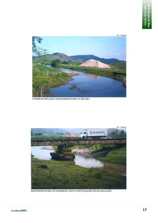- orientação técnica -
                                                                                                                               Revitalização de Rios
                                                                                                              Foto: Planágua




                A retirada de areia causou o aprofundamento do leito ( rio São João )




                                                                                                              Foto: Planágua




               Aprofundamento do leito, em conseqüência o bloco no meio foi escavado com risco para a ponte




outubro/2001                                                                                                                   17
 