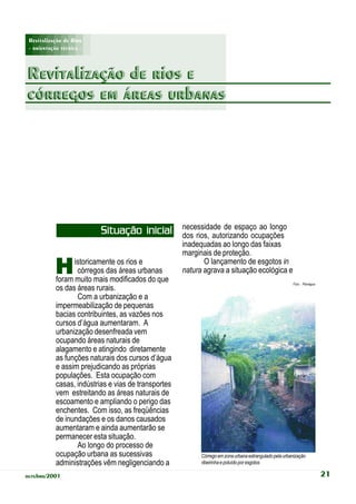 Revitalização de Rios
 - orientação técnica -



Revitalização de rios e
córregos em áreas urbanas




                                                      necessidade de espaço ao longo
                           Situação inicial           dos rios, autorizando ocupações
                                                      inadequadas ao longo das faixas
                                                      marginais de proteção.

            H     istoricamente os rios e
                   córregos das áreas urbanas
            foram muito mais modificados do que
                                                             O lançamento de esgotos in
                                                      natura agrava a situação ecológica e
                                                                                                         Foto: Planágua
            os das áreas rurais.
                   Com a urbanização e a
            impermeabilização de pequenas
            bacias contribuintes, as vazões nos
            cursos d’água aumentaram. A
            urbanização desenfreada vem
            ocupando áreas naturais de
            alagamento e atingindo diretamente
            as funções naturais dos cursos d’água
            e assim prejudicando as próprias
            populações. Esta ocupação com
            casas, indústrias e vias de transportes
            vem estreitando as áreas naturais de
            escoamento e ampliando o perigo das
            enchentes. Com isso, as freqüências
            de inundações e os danos causados
            aumentaram e ainda aumentarão se
            permanecer esta situação.
                   Ao longo do processo de
            ocupação urbana as sucessivas                   Córrego em zona urbana estrangulado pela urbanização
            administrações vêm negligenciando a             ribeirinha e poluído por esgotos

outubro/2001                                                                                                              21
 