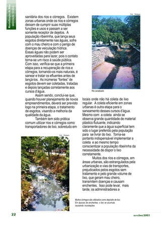 Revitalização de Rios
- orientação técnica -                                                                                                    Foto: Planágua
                         sanitária dos rios e córregos. Existem
                         zonas urbanas onde os rios e córregos
                         deixam de cumprir suas múltiplas
                         funções e usos e passam a ser
                         somente receptor de dejetos. A
                         população ribeirinha, que lança seus
                         esgotos diretamente nas águas, sofre
                         com o mau cheiro e com o perigo de
                         doenças de veiculação hídrica.
                         Essas águas não podem ser
                         aproveitadas para lazer, pois o contato
                         torna-se um risco à saúde pública.
                         Com isso, verifica-se que a primeira
                         etapa para a recuperação de rios e
                         córregos, tornando-os mais naturais, é
                         sanear e tratar os efluentes antes de
                         lançá-los. As inúmeras “fontes” de
                         esgotos devem ser coletadas, tratadas
                         e depois lançadas corretamente aos
                         cursos d’água.                                              Rio canalizado
                                 Assim sendo, conclui-se que,
                         quando houver planejamento de novos              locais onde não há coleta de lixo
                         empreendimentos, deverá ser previsto             regular. A coleta eficiente em zonas
                         logo na primeira etapa, o tratamento             urbanas é outra etapa para o
                         de esgotos, visando a melhoria da                saneamento desses cursos d’água.
                         qualidade da água.                               Mesmo com a coleta ainda se
                                 Também tem sido prática                  observa grande quantidade de material
                         comum utilizar rios e córregos como              plástico flutuante, indicando
                         transportadores de lixo, sobretudo em            claramente que a água superficial tem
                                                                          sido o lugar preferido pela população
                                                 Foto: Planágua           para se livrar do lixo. Torna-se
                                                                          portanto indispensável implementar a
                                                                          coleta e ao mesmo tempo
                                                                          conscientizar a população ribeirinha da
                                                                          necessidade de dispor o lixo
                                                                          corretamente.
                                                                                  Muitos dos rios e córregos, em
                                                                          áreas urbanas, são estrangulados pela
                                                                          urbanização e vias de transportes,
                                                                          prejudicados pelos esgotos sem
                                                                          tratamento e pelo grande volume de
                                                                          lixo, que geram mau cheiro,
                                                                          transmitem doenças e causam
                                                                          enchentes. Isso pode levar, mais
                                                                          tarde, os administradores a

                                                                  Muitos córregos são utilizados como depósito de lixo.
                                                                  Em épocas de enchentes, o lixo se acumula
                                                                  causando inundações


            22                                                                                                                outubro/2001
 