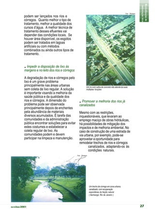 - orientação técnica -
                                                                                                                             Revitalização de Rios
                                                                                                            Foto: Planágua

          podem ser lançados nos rios e
          córregos. Quanto melhor o tipo de
          tratamento, melhor a qualidade dos
          cursos d’água. A melhor técnica de
          tratamento desses efluentes vai
          depender das condições locais. Se
          houver área disponível, os esgotos
          podem ser tratados em lagoas
          artificiais ou com métodos
          combinados ou ainda outros tipos de
          tratamento.


          . Impedir a disposição de lixo às
          margens e no leito dos rios e córregos

          A degradação de rios e córregos pelo
          lixo é um grave problema
          principalmente nas áreas urbanas                      Um rio com calha de concreto não atende às suas
          sem coleta de lixo regular. A solução                 múltiplas funções
          é importante visando a melhoria da
          saúde pública e da qualidade dos
          rios e córregos. A dimensão do
          problema pode ser observada
                                                     . Promover a melhoria dos rios já
                                                      canalizados
          principalmente depois de enchentes
          pela abundância de materiais                Mesmo com as restrições,
          diversos acumulados. É tarefa das           inquestionáveis, que levaram ao
          comunidades e da administração              emprego maciço de obras hidráulicas,
          pública encontrar soluções para evitar      há possibilidades de mitigação dos
          estes costumes e estabelecer a              impactos e de melhoria ambiental. No
          coleta regular de lixo. As                  caso de construção de uma estrada de
          comunidades podem e devem                   via urbana, por exemplo, pode-se
          participar na limpeza e manutenção.         aproveitar a oportunidade para
                                                      remodelar trechos de rios e córregos
                                                             canalizados, adaptando-os às
                                                             condições naturais.
                                                   Foto: Planágua




                                                                    Um trecho de córrego em zona urbana,
                                                                    canalizado, com recuperação
                                                                    espontânea da feição natural
                                                                    ( Itanhangá, Rio de Janeiro )




outubro/2001                                                                                                                 27
 