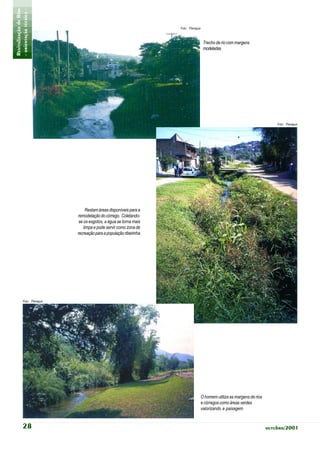 Revitalização de Rios
- orientação técnica -                                               Foto: Planágua



                                                                                       Trecho de rio com margens
                                                                                       modeladas




                                                                                                                               Foto: Planágua




                                  Restam áreas disponíveis para a
                             remodelação do córrego. Coletando-
                              se os esgotos, a água se torna mais
                                 limpa e pode servir como zona de
                             recreação para a população ribeirinha




            Foto: Planágua




                                                                                      O homem utiliza as margens de rios
                                                                                      e córregos como áreas verdes
                                                                                      valorizando a paisagem


            28                                                                                                             outubro/2001
 