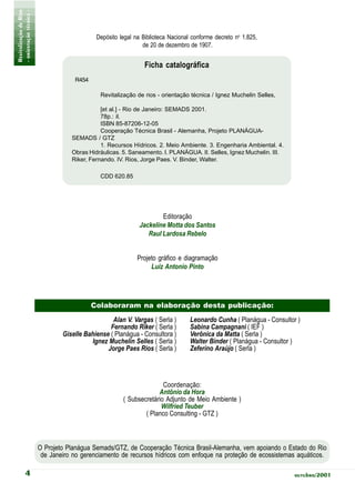 Revitalização de Rios
- orientação técnica -
                                             Depósito legal na Biblioteca Nacional conforme decreto no 1.825,
                                                               de 20 de dezembro de 1907.


                                                                Ficha catalográfica
                                     R454

                                              Revitalização de rios - orientação técnica / Ignez Muchelin Selles,

                                               [et al.] - Rio de Janeiro: SEMADS 2001.
                                               78p.: il.
                                               ISBN 85-87206-12-05
                                               Cooperação Técnica Brasil - Alemanha, Projeto PLANÁGUA-
                                    SEMADS / GTZ
                                               1. Recursos Hídricos. 2. Meio Ambiente. 3. Engenharia Ambiental. 4.
                                    Obras Hidráulicas. 5. Saneamento. I. PLANÁGUA. II. Selles, Ignez Muchelin. III.
                                    Riker, Fernando. IV. Rios, Jorge Paes. V. Binder, Walter.

                                              CDD 620.85




                                                                      Editoração
                                                              Jackeline Motta dos Santos
                                                                 Raul Lardosa Rebelo


                                                             Projeto gráfico e diagramação
                                                                  Luiz Antonio Pinto




                                            Colaboraram na elaboração desta publicação:
                                                   Alan V. Vargas ( Serla )       Leonardo Cunha ( Planágua - Consultor )
                                                  Fernando Riker ( Serla )        Sabina Campagnani ( IEF )
                                 Giselle Bahiense ( Planágua - Consultora )       Verônica da Matta ( Serla )
                                           Ignez Muchelin Selles ( Serla )        Walter Binder ( Planágua - Consultor )
                                                 Jorge Paes Rios ( Serla )        Zeferino Araújo ( Serla )




                                                                      Coordenação:
                                                                    Antônio da Hora
                                                       ( Subsecretário Adjunto de Meio Ambiente )
                                                                     Wilfried Teuber
                                                               ( Planco Consulting - GTZ )



                         O Projeto Planágua Semads/GTZ, de Cooperação Técnica Brasil-Alemanha, vem apoiando o Estado do Rio
                          de Janeiro no gerenciamento de recursos hídricos com enfoque na proteção de ecossistemas aquáticos.

             4                                                                                                         outubro/2001
 