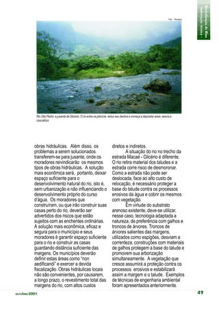 - orientação técnica -
                                                                                                                                              Revitalização de Rios
                                                                                                                             Foto: Planágua




           Rio São Pedro, a jusante de Glicério. O rio entra na planície, reduz seu declive e começa a depositar areia, seixos e
           cascalhos




          obras hidráulicas. Além disso, os                                 diretos e indiretos.
          problemas a serem solucionados                                            A situação do rio no trecho da
          transferem-se para jusante, onde os                               estrada Macaé - Glicério é diferente.
          moradores reivindicarão os mesmos                                 O rio retira material dos taludes e a
          tipos de obras hidráulicas. A solução                             estrada corre risco de desmoronar.
          mais econômica será, portanto, deixar                             Como a estrada não pode ser
          espaço suficiente para o                                          deslocada, face ao alto custo de
          desenvolvimento natural do rio, isto é,                           relocação, é necessário proteger a
          sem urbanização e não influenciando o                             base do talude contra os processos
          desenvolvimento próprio do curso                                  erosivos da água e cobrir os mesmos
          d’água. Os moradores que                                          com vegetação.
          construíram, ou que irão construir suas                                   Em virtude do substrato
          casas perto do rio, deverão ser                                   arenoso existente, deve-se utilizar,
          advertidos dos riscos que estão                                   nesse caso, tecnologia adaptada a
          sujeitos com as enchentes ordinárias.                             natureza, de preferência com galhos e
          A solução mais econômica, eficaz e                                troncos de árvores. Troncos de
          segura para o município e seus                                    árvores salientes das margens,
          moradores é garantir espaço suficiente                            utilizados como espigões, desviam a
          para o rio e construir as casas                                   correnteza, construções com materiais
          guardando distância suficiente das                                de galhos protegem a base do talude e
          margens. Os municípios deverão                                    promovem sua arborização
          definir estas áreas como “non                                     simultaneamente. A vegetação que
          aedificandi” e exercer a devida                                   cresce assumirá a proteção contra os
          fiscalização. Obras hidráulicas locais                            processos erosivos e estabilizará
          não são convenientes, por causarem,                               assim a margem e o talude. Exemplos
          a longo prazo, o revestimento total das                           de técnicas de engenharia ambiental
          margens do rio, com altos custos                                  foram apresentados anteriormente.
outubro/2001                                                                                                                                  49
 