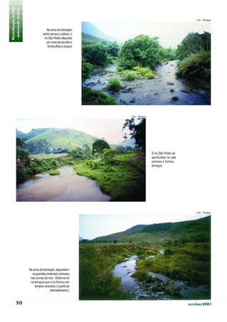 Revitalização de Rios
- orientação técnica -                                                                                    Foto: Planágua



                                       Na zona de transição
                                    entre serras e colinas, o
                                     rio São Pedro deposita
                                       um cone de aluvião e
                                        forma ilhas e braços




                                                                Foto: Planágua




                                                                                 O rio São Pedro se
                                                                                 aprofundou no vale
                                                                                 arenoso e formou
                                                                                 terraços




                                                                                                          Foto: Planágua




                         Na zona de transição, depositam-
                           se grandes materiais rochosos
                          nas curvas de rios. Observa-se
                          os terraços que o rio formou em
                             tempos recentes ( a partir do
                                          desmatamento )


            50                                                                                        outubro/2001
 