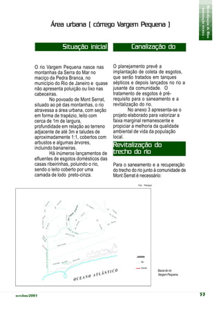 - orientação técnica -
                                                                                               Revitalização de Rios
                                       Vargem
                 Área urbana ( córrego Vargem Pequena )


                       Situação inicial                  Canalização do
                                                                 esgoto
          O rio Vargem Pequena nasce nas        O planejamento prevê a
          montanhas da Serra do Mar no          implantação de coleta de esgotos,
          maciço da Pedra Branca, no            que serão tratados em tanques
          município do Rio de Janeiro e quase   sépticos e depois lançados no rio a
          não apresenta poluição ou lixo nas    jusante da comunidade. O
          cabeceiras.                           tratamento de esgotos é pré-
                  No povoado de Mont Serrat,    requisito para o saneamento e a
          situado ao pé das montanhas, o rio    revitalização do rio.
          atravessa a área urbana, com seção             No anexo 3 apresenta-se o
          em forma de trapézio, leito com       projeto elaborado para valorizar a
          cerca de 1m de largura,               faixa marginal remanescente e
          profundidade em relação ao terreno    propiciar a melhoria da qualidade
          adjacente de até 3m e taludes de      ambiental de vida da população
          aproximadamente 1:1, cobertos com     local.
          arbustos e algumas árvores,
          incluindo bananeiras.                 Revitalização do
                  Há inúmeros lançamentos de    trecho do rio
          efluentes de esgotos domésticos das
          casas ribeirinhas, poluindo o rio,    Para o saneamento e a recuperação
          sendo o leito coberto por uma         do trecho do rio junto à comunidade de
          camada de lodo preto-cinza.           Mont Serrat é necessário:
                                                             Foto: Planágua




                                                                              Bacia do rio
                                                                              Vargem Pequena




outubro/2001                                                                                   53
 