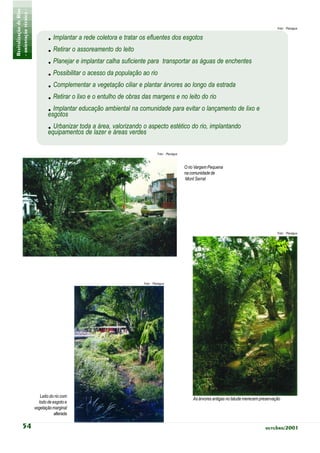 Revitalização de Rios
- orientação técnica -                                                                                                                         Foto: Planágua


                                . Implantar a rede coletora e tratar os efluentes dos esgotos
                                . Retirar o assoreamento do leito
                                . Planejar e implantar calha suficiente para transportar as águas de enchentes
                                . Possibilitar o acesso da população ao rio
                                . Complementar a vegetação ciliar e plantar árvores ao longo da estrada
                                                                                             7.2.0
                                . Retirar o lixo e o entulho de obras das margens e no leito do rio
                                . Implantar educação ambiental na comunidade para evitar o lançamento de lixo e
                                esgotos
                                . Urbanizar toda alazer e valorizando o aspecto estético do rio, implantando
                                equipamentos de
                                                     área,
                                                           áreas verdes

                                                                            Foto: Planágua



                                                                                             O rio Vargem Pequena
                                                                                             na comunidade de
                                                                                             Mont Serrat




                                                                                                                                               Foto: Planágua




                                                                   Foto: Planágua




                            Leito do rio com
                                                                                                 As árvores antigas no talude merecem preservação
                           lodo de esgoto e
                         vegetação marginal
                                    alterada

            54                                                                                                                          outubro/2001
 