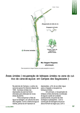 - orientação técnica -
                                                                                                                      Revitalização de Rios
                                                                                               Ilustração: Planágua




                      Plano de plantio do rio Vargem Pequena ( ver projeto paisagístico no anexo 3 )




Áreas úmidas ( recuperação de biótopos úmidos na zona do cul-
             cana-de-açúcar,
     tivo da cana-de-açúcar, em Campos dos Goytacazes )

          Na planície de Campos, o cultivo da                       depressões, a fim de se obter água
          cana de açúcar foi intensivo depois de                    para a irrigação e recuperar os
          1940. As áreas úmidas nas                                 biótopos úmidos.
          depressões da planície foram                                      Em princípio, a recuperação de
          drenadas para obtenção de novas                           biótipos úmidos demanda a contenção
          áreas de plantio.                                         de águas e pode ser avaliado
                  Para compensar a falta de                         positivamente, do ponto de vista
          água na estiagem, as culturas de cana                     ecológico e paisagístico. Com a
          são irrigadas. Como a oferta de água é                    construção de barragens de pouca
          restrita, pensa-se em represar as                         altura formam-se lagos que, com a
outubro/2001                                                                                                          57
 