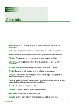 Revitalização de Rios
 - orientação técnica -




Glossário




      Assoreamento – Processo de elevação de uma superfície por deposição de
      sedimentos.

      Biota – Conjunto de plantas e animais existentes dentro de uma determinada área.

      Biótipo – Conjunto de indivíduos cujos patrimônios genéticos muito se assemelham.

      Biótopo – Componente físico do ecossistema, lugar onde vivem os biótipos.

      Cone de aluvião – Depósito de material detrítico que aparece no leito a jusante do
      escoamento.

      Enchente ordinária – Enchente com tempo de recorrência entre 1 e 5 anos.

      Erosão – Desgaste do solo por água corrente, geleiras, ventos ou vagas.

      Estiagem – Abaixamento máximo da água em rios, fontes, lagos e lagoas devido a
      diminuição ou cessação de chuvas.

      Faxina – Feixe de ramos de árvores ou de galhos utilizados para diversos tipos de obras,
      para proteção de taludes e para construção em pântanos.

      Jusante – Sentido do escoamento, rio abaixo.

      Limítrofe – Contíguo à fronteira de uma região; confinante.

      Mata ciliar – Faixa de mata na margem da água.

      Matacão – Enorme pedra solta, proveniente da decomposição de uma rocha.

outubro/2001                                                                                     61
 