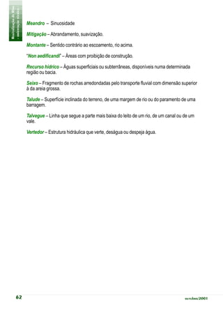 Revitalização de Rios
- orientação técnica -
                         Meandro – Sinuosidade

                         Mitigação – Abrandamento, suavização.

                         Montante – Sentido contrário ao escoamento, rio acima.

                         “Non aedificandi” – Áreas com proibição de construção.

                         Recurso hídrico – Águas superficiais ou subterrâneas, disponíveis numa determinada
                         região ou bacia.

                         Seixo – Fragmento de rochas arredondadas pelo transporte fluvial com dimensão superior
                         à da areia grossa.

                         Talude – Superfície inclinada do terreno, de uma margem de rio ou do paramento de uma
                         barragem.

                         Talvegue – Linha que segue a parte mais baixa do leito de um rio, de um canal ou de um
                         vale.

                         Vertedor – Estrutura hidráulica que verte, deságua ou despeja água.




            62                                                                                            outubro/2001
 