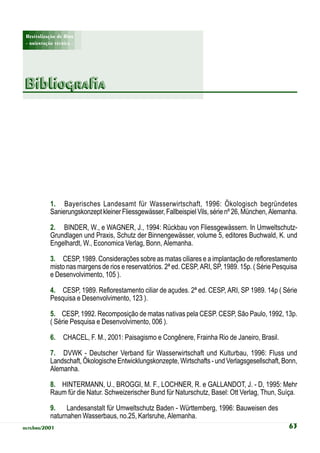 Revitalização de Rios
 - orientação técnica -




Bibliografia




            1. Bayerisches Landesamt für Wasserwirtschaft, 1996: Ökologisch begründetes
            Sanierungskonzept kleiner Fliessgewässer, Fallbeispiel Vils, série nº 26, München, Alemanha.

            2. BINDER, W., e WAGNER, J., 1994: Rückbau von Fliessgewässern. In Umweltschutz-
            Grundlagen und Praxis, Schutz der Binnengewässer, volume 5, editores Buchwald, K. und
            Engelhardt, W., Economica Verlag, Bonn, Alemanha.

            3. CESP, 1989. Considerações sobre as matas ciliares e a implantação de reflorestamento
            misto nas margens de rios e reservatórios. 2ª ed. CESP, ARI, SP, 1989. 15p. ( Série Pesquisa
            e Desenvolvimento, 105 ).

            4. CESP, 1989. Reflorestamento ciliar de açudes. 2ª ed. CESP, ARI, SP 1989. 14p ( Série
            Pesquisa e Desenvolvimento, 123 ).

            5. CESP, 1992. Recomposição de matas nativas pela CESP. CESP, São Paulo, 1992, 13p.
            ( Série Pesquisa e Desenvolvimento, 006 ).

            6.    CHACEL, F. M., 2001: Paisagismo e Congênere, Frainha Rio de Janeiro, Brasil.

            7. DVWK - Deutscher Verband für Wasserwirtschaft und Kulturbau, 1996: Fluss und
            Landschaft, Ökologische Entwicklungskonzepte, Wirtschafts - und Verlagsgesellschaft, Bonn,
            Alemanha.

            8. HINTERMANN, U., BROGGI, M. F., LOCHNER, R. e GALLANDOT, J. - D, 1995: Mehr
            Raum für die Natur. Schweizerischer Bund für Naturschutz, Basel: Ott Verlag, Thun, Suíça.

            9. Landesanstalt für Umweltschutz Baden - Württemberg, 1996: Bauweisen des
            naturnahen Wasserbaus, no.25, Karlsruhe, Alemanha.
outubro/2001                                                                                        63
 