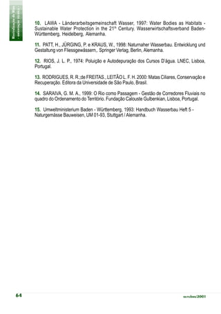 Revitalização de Rios
- orientação técnica -
                         10. LAWA - Länderarbeitsgemeinschaft Wasser, 1997: Water Bodies as Habitats -
                         Sustainable Water Protection in the 21th Century. Wasserwirtschaftsverband Baden-
                         Württemberg, Heidelberg, Alemanha.

                         11. PATT, H., JÜRGING, P. e KRAUS, W., 1998: Naturnaher Wasserbau. Entwicklung und
                         Gestaltung von Fliessgewässern,. Springer Verlag, Berlin, Alemanha.

                         12. RIOS, J. L. P., 1974: Poluição e Autodepuração dos Cursos D’água. LNEC, Lisboa,
                         Portugal.

                         13. RODRIGUES, R. R.;de FREITAS., LEITÃO L. F. H. 2000: Matas Ciliares, Conservação e
                         Recuperação. Editora da Universidade de São Paulo, Brasil.

                         14. SARAIVA, G. M. A., 1999: O Rio como Passagem - Gestão de Corredores Fluviais no
                         quadro do Ordenamento do Território. Fundação Calouste Gulbenkian, Lisboa, Portugal.

                         15. Umweltministerium Baden - Württemberg, 1993: Handbuch Wasserbau Heft 5 -
                         Naturgemässe Bauweisen, UM 01-93, Stuttgart / Alemanha.




           64                                                                                      outubro/2001
 