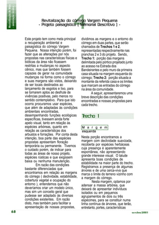 Revitalização de Rios
- orientação técnica -




                                                             4 Vargem
                                     Revitalização do córrego Vargem Pequena
                                   - Projeto paisagístico ( Memorial Descritivo ) -


                         Este projeto tem como meta principal      dividimos as margens e o entorno do
                         a recuperação ambiental e                 córrego em duas partes, que serão
                         paisagística do córrego Vargem            chamados de Trechos 1 e 2,
                         Pequena. Nossa intenção porém, foi        representadas respectivamente nas
                         fazer que as alterações por nós           pranchas 2 e 3 do projeto. Sendo,
                         propostas nas características físicas e   Trecho 1: porção das margens
                         bióticas da área não ficassem             delimitada pelo pórtico projetado junto
                         restritas a mudanças no aspecto           ao acesso na Estrada dos
                         cênico, mas que também fossem             Bandeirantes e pelo muro da primeira
                         capazes de gerar na comunidade            casa situada na margem esquerda do
                         mudanças na forma como o córrego          córrego; Trecho 2: porção situada a
                         e suas margens são vistos, deixando       montante da referida casa e os limites
                         de ser locais destinados ao               que marcam as entradas do córrego
                         lançamento de esgotos e lixo, para        na área da comunidade.
                         se tornarem aptos ao desfrute de                  A seguir, apresentaremos uma
                         vivências positivas, pelo menos no        breve descrição das condições
                         sentido contemplativo. Para que isto      encontradas e nossas propostas para
                         ocorra procuramos usar espécies,          cada trecho.
                         que além de adaptadas às condições
                         ambientais encontradas,
                         desempenhando funções ecológicas          Trecho 1
                         específicas, tivessem ainda forte
                         apelo visual, tanto em relação às
                         espécies arbóreas, quanto em              M a r g e m
                         relação as características dos            esquerda
                         arbustos e forrações. Por conta desta
                         intenção, boa parte das espécies          Nesta porção encontramos a
                         propostas apresentam floração             margem com declividade suavizada,
                         temporária ou permanente. Tivemos         recoberta por espécies herbáceas
                         o cuidado porém, de indicar para          cuja presença é aparentemente
                         todas as áreas de nosso projeto,          espontânea, não apresentando
                         espécies rústicas e que exigissem         grande interesse visual. O talude
                         baixa ou nenhuma manutenção.              apresenta boas condições de
                                                                   estabilidade na maior parte do trecho.
                                  Em razão das condições           Registramos a presença de algumas
                         bastante diferenciadas que                árvores e de uma cerca-viva que
                         encontramos em relação as margens         marca o limite do terreno vizinho com
                         do córrego ( declividade, estabilidade,   a margem do córrego.
                         cobertura vegetal e ocupação do                   Nesta margem, optamos por
                         entorno ), entendemos que não             adensar a massa arbórea, que
                         deveríamos criar um modelo único,         deixará de apresentar indivíduos
                         mas sim um conceito geral que             isolados ou em pequenos
                         pudesse ser adaptado às diversas          agrupamentos de dois ou três
                         condições existentes. Em razão            espécimes, para se constituir numa
                         disto, mas também para facilitar a        linha contínua de árvores, que terão,
                         apresentação de nossas propostas,         entretanto, portes, características
           68                                                                                            outubro/2001
 