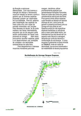 - orientação técnica -
                                                                                             Revitalização de Rios
          da floração e estruturas                 margem, decidimos utilizar
          diferenciadas. Com isso tivemos a        prioritariamente espécies que
          intenção de reforçar o fechamento        apresentassem florações marcantes,
          visual em relação ao terreno vizinho e   fosse em razão das cores e/ou pelas
          garantir que as diversas espécies        características estruturais das flores.
          propostas possam ser observadas          Procuramos ainda utilizar espécies
          em sua totalidade. Para tal, optamos     cujas floradas se dessem em épocas
          pela implantação das espécies de         diversas do ano, como forma de
          maior porte e/ou com copas de            garantir a presença de flores junto ao
          grandes dimensões nas porções            córrego em boa parte do ano.
          mais elevadas do talude; as de porte     Optamos ainda por não especificar
          mediano nas faixas intermediárias,       espécies herbáceas ou arbustivas
          enquanto que as de pequeno porte         para a maior parte deste trecho, por
          seriam posicionadas em faixas mais       entendermos que ele deveria ter um
          próximas ao córrego.      Além disso,    aspecto mais natural ou selvagem,
          procuramos escolher espécies aptas       deixando por conta da natureza a
          a se desenvolverem nas condições         conformação do sub-bosque. A única
          de umidade e de declividade              exceção é justamente na área limítrofe
          características de cada faixa.           ao Trecho 2, onde em razão da
                  Para despertarmos o interesse    declividade, que se torna acentuada e
          visual dos moradores para esta           da instabilidade do talude propusemos

                                                                     Ilustração: Planágua




outubro/2001                                                                                 69
 