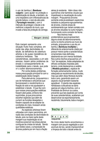 Revitalização de Rios
- orientação técnica -
                         o uso de bambus ( Bambusa                aérea já existente. Além disso não
                         vulgaris ) para ajudar na proteção e     queríamos criar barreiras visuais que
                         estabilização do talude, e também, de    impedissem a visualização da outra
                         uma trepadeira com inflorescências de    margem. Propusemos árvores
                         grande beleza, o cipó-de-são-joão        somente onde já existissem espécimes
                         ( Pyrostegia venusta ), com a            isolados ou pequenos agrupamentos
                         intenção de proteger o talude e de       de árvores, criando áreas de
                         melhorar o aspecto do muro, que          sombreamento que teriam contato com
                         invade a faixa de proteção do córrego.   as árvores situadas na outra margem,
                                                                  funcionando como corredor de fauna.
                                                                          Nos trechos mais
                                              Margem direita      problemáticos que já apresentam
                                                                  alguns sinais de desmoronamento,
                                                                  como no trecho próximo ao muro da
                         Esta margem apresenta uma                entrada, propusemos o uso de um
                         situação muito mais complexa, em         bambu ( Bambusa multiplex ),
                         razão das altas declividades do          diferente do anteriormente citado por
                         talude, da deficiência de cobertura      possuir menor porte e características
                         arbórea e da quase inexistência de       ornamentais mais definidas,
                         cobertura herbácea. Tais                 alastrando-se com menos facilidade.
                         características, associadas a um solo    Nos outros trechos propusemos um
                         arenoso, trazem sérios problemas de      “mix” de espécies, todas adaptadas às
                         erosão e conseqüentemente de             difíceis condições impostas pelo
                         instabilidade para o talude, que pode    terreno, onde destacamos a vedélia
                         vir a sofrer desmoronamentos.            ( Wedelia paludosa ), espécie de
                                 Por conta destes problemas,      forração extremamente rústica, muito
                         nossa preocupação principal foi com a    adequada ao recobrimento de taludes,
                         estabilização desta margem.              mas que além disso floresce durante
                                 Para atenuá-los, propusemos o    todo o ano, garantindo assim um
                         uso de herbáceas e arbustivas que        aspecto visual também bastante
                         favorecessem o recobrimento e a          agradável. O plantio das espécies
                         fixação do solo e nos ajudassem a        herbáceas e arbustivas se daria
                         estabilizar o talude. O que fez com      apenas em alguns trechos, com a
                         que nossas preocupações estéticas        finalidade de diminuir os custos,
                         fossem atenuadas, embora não             prevendo que tais espécies por conta
                         suprimidas, já que procuramos            de suas características, acabariam por
                         escolher espécies que além de            desenvolver-se espontaneamente,
                         cumprir as funções desejadas e           recobrindo, futuramente, toda a margem.
                         fossem capazes de se adaptar às
                         condições do meio, tivessem ainda
                         qualidades estéticas.
                                 As espécies arbóreas foram       Trecho 2
                         utilizadas com maior parcimônia, em
                         razão das condições de declividade do
                         talude, pois na maior parte desta        M a r g e m
                         margem sua implantação só se             esquerda
                         mostrava possível nas áreas planas       No início deste trecho encontramos a
                         contíguas às cristas do talude. Sendo    margem com pouca vegetação e com
                         que nestes casos, a proposição de        acúmulo de lixo, sendo imprescindível
                         árvores poderia por em risco a fiação    a limpeza de todo o talude antes do
           70                                                                                          outubro/2001
 